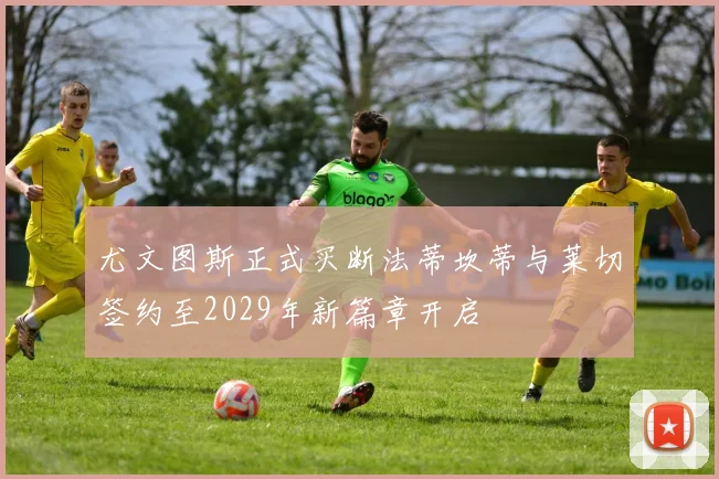 尤文图斯正式买断法蒂坎蒂与莱切签约至2029年新篇章开启