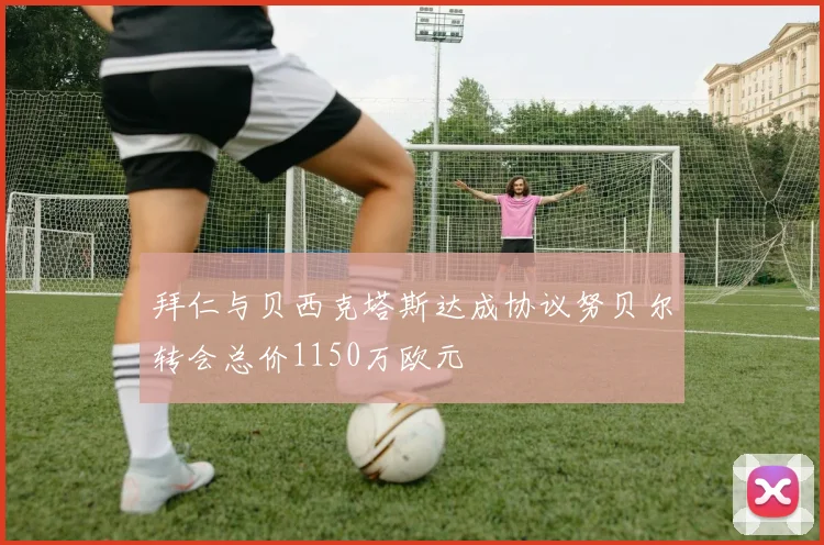 拜仁与贝西克塔斯达成协议努贝尔转会总价1150万欧元
