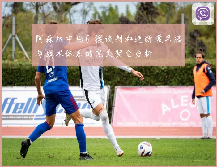 阿森纳中场引援谈判加速新援风格与战术体系的完美契合分析