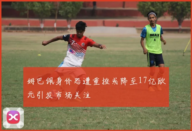 姆巴佩身价恐遭重挫或降至17亿欧元引发市场关注