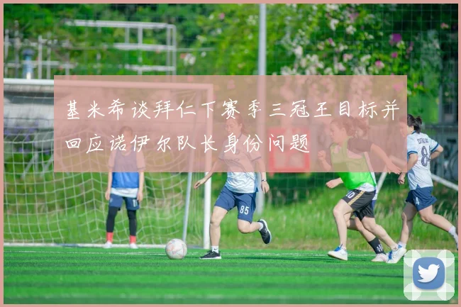 基米希谈拜仁下赛季三冠王目标并回应诺伊尔队长身份问题