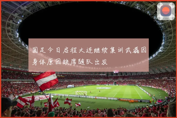 国足今日启程大连继续集训武磊因身体原因缺席随队出发