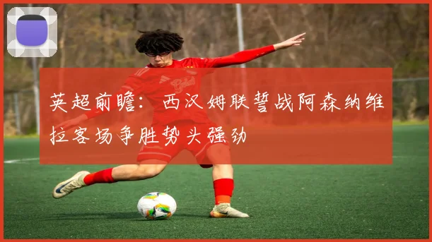 英超前瞻：西汉姆联誓战阿森纳维拉客场争胜势头强劲