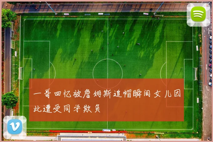 一哥回忆被詹姆斯追帽瞬间女儿因此遭受同学欺负
