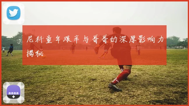 尼科童年艰辛与哥哥的深厚影响力揭秘