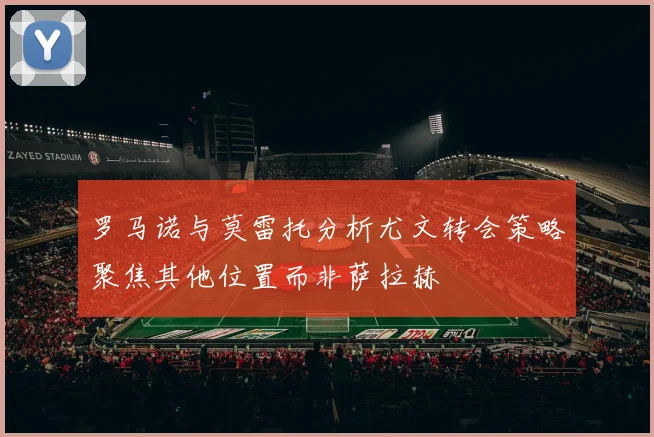 罗马诺与莫雷托分析尤文转会策略聚焦其他位置而非萨拉赫