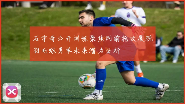 石宇奇公开训练聚焦网前抢攻展现羽毛球男单未来潜力分析