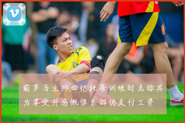 前罗马主帅回忆托蒂训练时光称其为享受并感慨俱乐部仍支付工资