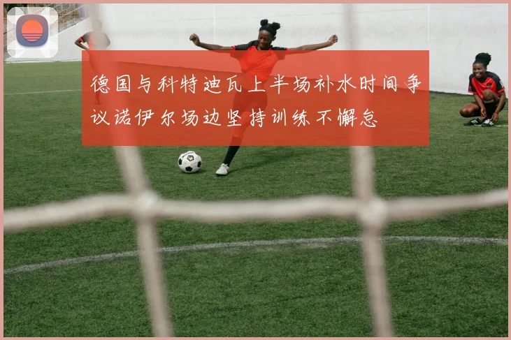 德国与科特迪瓦上半场补水时间争议诺伊尔场边坚持训练不懈怠