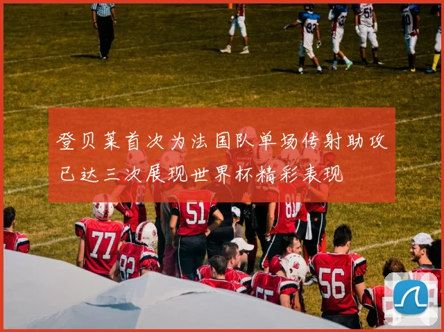 登贝莱首次为法国队单场传射助攻已达三次展现世界杯精彩表现