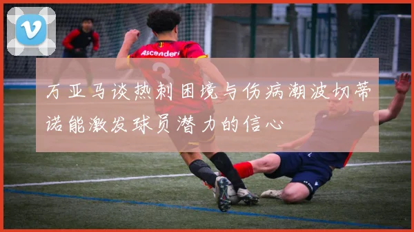 万亚马谈热刺困境与伤病潮波切蒂诺能激发球员潜力的信心